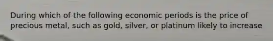 During which of the following economic periods is the price of precious metal, such as gold, silver, or platinum likely to increase