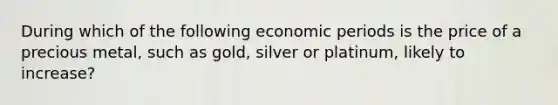 During which of the following economic periods is the price of a precious metal, such as gold, silver or platinum, likely to increase?