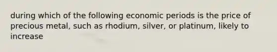 during which of the following economic periods is the price of precious metal, such as rhodium, silver, or platinum, likely to increase