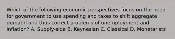 Which of the following economic perspectives focus on the need for government to use spending and taxes to shift aggregate demand and thus correct problems of unemployment and inflation? A. Supply-side B. Keynesian C. Classical D. Monetarists