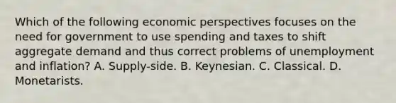 Which of the following economic perspectives focuses on the need for government to use spending and taxes to shift aggregate demand and thus correct problems of unemployment and inflation? A. Supply-side. B. Keynesian. C. Classical. D. Monetarists.