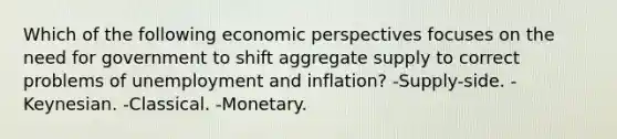 Which of the following economic perspectives focuses on the need for government to shift aggregate supply to correct problems of unemployment and inflation? -Supply-side. -Keynesian. -Classical. -Monetary.