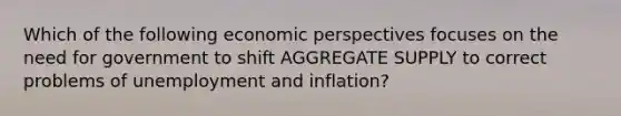 Which of the following economic perspectives focuses on the need for government to shift AGGREGATE SUPPLY to correct problems of unemployment and inflation?