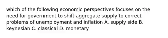 which of the following economic perspectives focuses on the need for government to shift aggregate supply to correct problems of unemployment and inflation A. supply side B. keynesian C. classical D. monetary