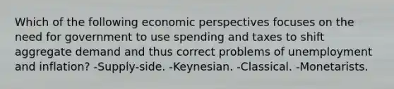 Which of the following economic perspectives focuses on the need for government to use spending and taxes to shift aggregate demand and thus correct problems of unemployment and inflation? -Supply-side. -Keynesian. -Classical. -Monetarists.