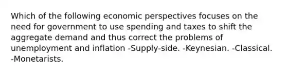 Which of the following economic perspectives focuses on the need for government to use spending and taxes to shift the aggregate demand and thus correct the problems of unemployment and inflation -Supply-side. -Keynesian. -Classical. -Monetarists.