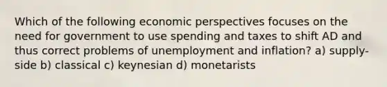 Which of the following economic perspectives focuses on the need for government to use spending and taxes to shift AD and thus correct problems of unemployment and inflation? a) supply-side b) classical c) keynesian d) monetarists