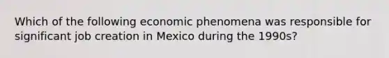 Which of the following economic phenomena was responsible for significant job creation in Mexico during the 1990s?