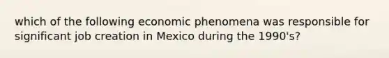 which of the following economic phenomena was responsible for significant job creation in Mexico during the 1990's?