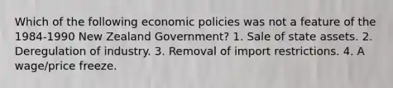 Which of the following economic policies was not a feature of the 1984-1990 New Zealand Government? 1. Sale of state assets. 2. Deregulation of industry. 3. Removal of import restrictions. 4. A wage/price freeze.