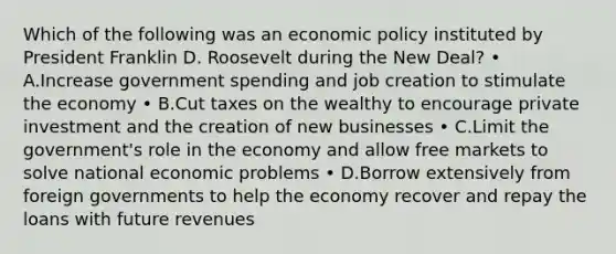 Which of the following was an economic policy instituted by President Franklin D. Roosevelt during the New Deal? • A.Increase government spending and job creation to stimulate the economy • B.Cut taxes on the wealthy to encourage private investment and the creation of new businesses • C.Limit the government's role in the economy and allow free markets to solve national economic problems • D.Borrow extensively from foreign governments to help the economy recover and repay the loans with future revenues