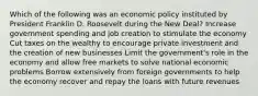 Which of the following was an economic policy instituted by President Franklin D. Roosevelt during the New Deal? Increase government spending and job creation to stimulate the economy Cut taxes on the wealthy to encourage private investment and the creation of new businesses Limit the government's role in the economy and allow free markets to solve national economic problems Borrow extensively from foreign governments to help the economy recover and repay the loans with future revenues