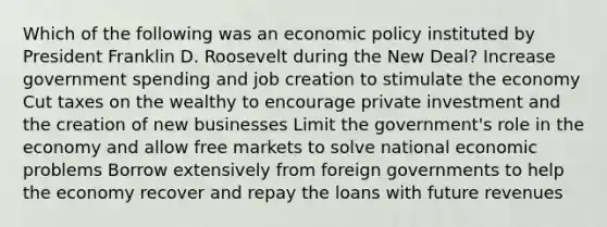 Which of the following was an <a href='https://www.questionai.com/knowledge/kWbX8L76Bu-economic-policy' class='anchor-knowledge'>economic policy</a> instituted by President Franklin D. Roosevelt during the New Deal? Increase government spending and job creation to stimulate the economy Cut taxes on the wealthy to encourage private investment and the creation of new businesses Limit the government's role in the economy and allow free markets to solve national economic problems Borrow extensively from foreign governments to help the economy recover and repay the loans with future revenues