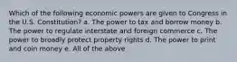 Which of the following economic powers are given to Congress in the U.S. Constitution? a. The power to tax and borrow money b. The power to regulate interstate and foreign commerce c. The power to broadly protect property rights d. The power to print and coin money e. All of the above