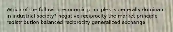 Which of the following economic principles is generally dominant in industrial society? negative reciprocity the market principle redistribution balanced reciprocity generalized exchange