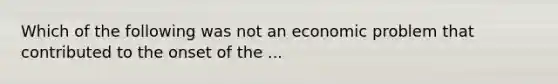 Which of the following was not an economic problem that contributed to the onset of the ...