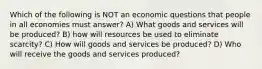 Which of the following is NOT an economic questions that people in all economies must answer? A) What goods and services will be produced? B) how will resources be used to eliminate scarcity? C) How will goods and services be produced? D) Who will receive the goods and services produced?