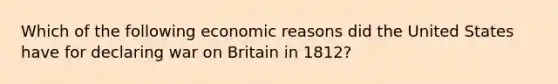 Which of the following economic reasons did the United States have for declaring war on Britain in 1812?