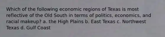 Which of the following economic regions of Texas is most reflective of the Old South in terms of politics, economics, and racial makeup? a. the High Plains b. East Texas c. Northwest Texas d. Gulf Coast