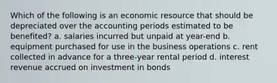 Which of the following is an economic resource that should be depreciated over the accounting periods estimated to be benefited? a. salaries incurred but unpaid at year-end b. equipment purchased for use in the business operations c. rent collected in advance for a three-year rental period d. interest revenue accrued on investment in bonds