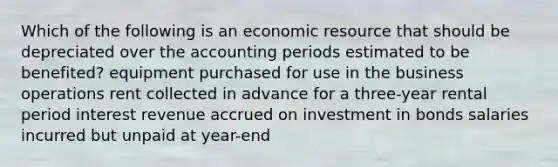 Which of the following is an economic resource that should be depreciated over the accounting periods estimated to be benefited? equipment purchased for use in the business operations rent collected in advance for a three-year rental period interest revenue accrued on investment in bonds salaries incurred but unpaid at year-end