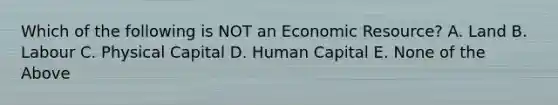 Which of the following is NOT an Economic Resource? A. Land B. Labour C. Physical Capital D. Human Capital E. None of the Above