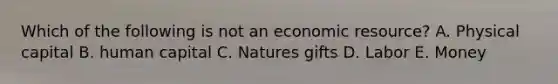 Which of the following is not an economic resource? A. Physical capital B. human capital C. Natures gifts D. Labor E. Money