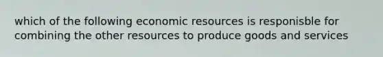 which of the following economic resources is responisble for combining the other resources to produce goods and services