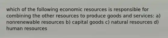 which of the following economic resources is responsible for combining the other resources to produce goods and services: a) nonrenewable resources b) capital goods c) natural resources d) human resources