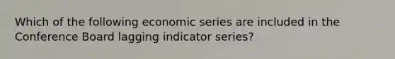 Which of the following economic series are included in the Conference Board lagging indicator series?