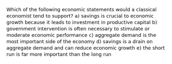 Which of the following economic statements would a classical economist tend to support? a) savings is crucial to economic growth because it leads to investment in productive capital b) government intervention is often necessary to stimulate or moderate economic performance c) aggregate demand is the most important side of the economy d) savings is a drain on aggregate demand and can reduce economic growth e) the short run is far more important than the long run