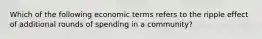 Which of the following economic terms refers to the ripple effect of additional rounds of spending in a community?