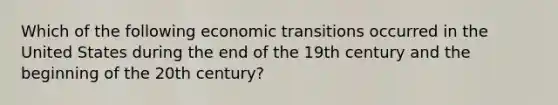 Which of the following economic transitions occurred in the United States during the end of the 19th century and the beginning of the 20th century?