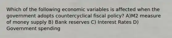 Which of the following economic variables is affected when the government adopts countercyclical fiscal policy? A)M2 measure of money supply B) Bank reserves C) Interest Rates D) Government spending