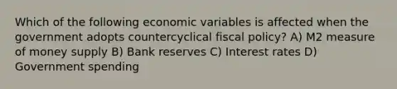 Which of the following economic variables is affected when the government adopts countercyclical fiscal policy? A) M2 measure of money supply B) Bank reserves C) Interest rates D) Government spending