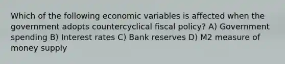 Which of the following economic variables is affected when the government adopts countercyclical fiscal policy? A) Government spending B) Interest rates C) Bank reserves D) M2 measure of money supply