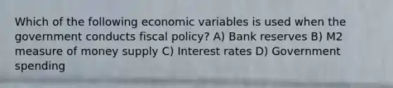 Which of the following economic variables is used when the government conducts fiscal policy? A) Bank reserves B) M2 measure of money supply C) Interest rates D) Government spending