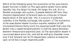 Which of the following about the economics of the speculative dealer function is false? a) The speculative dealer faces dollar liquidity risk; the larger his book, the larger the risk. b) In a flexible exchange rate system, if people believe UIP then they interpret depreciation of forward rates as a forecast of future depreciation in the spot rate. This is a source of potential volatility in the flexible exchange rate system. c) The economics of the speculative dealer function requires violation of UIP, Uncovered Interest Parity since the expected profit that lures the dealer into a naked forward position is entirely about deviation between forward and expected spot. d) The speculative dealer is concerned about price risk, and will be willing to shoulder more only if the forward rate for FX depreciates relative to expected spot, so he has a larger expected profit.