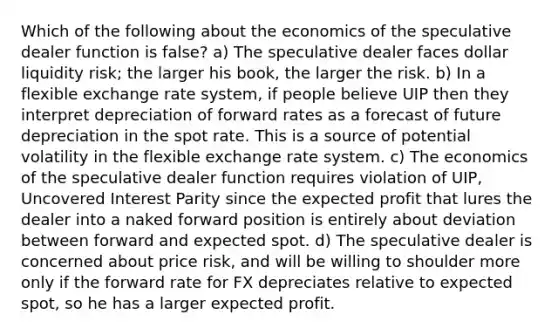 Which of the following about the economics of the speculative dealer function is false? a) The speculative dealer faces dollar liquidity risk; the larger his book, the larger the risk. b) In a flexible exchange rate system, if people believe UIP then they interpret depreciation of forward rates as a forecast of future depreciation in the spot rate. This is a source of potential volatility in the flexible exchange rate system. c) The economics of the speculative dealer function requires violation of UIP, Uncovered Interest Parity since the expected profit that lures the dealer into a naked forward position is entirely about deviation between forward and expected spot. d) The speculative dealer is concerned about price risk, and will be willing to shoulder more only if the forward rate for FX depreciates relative to expected spot, so he has a larger expected profit.