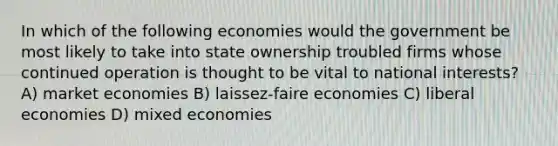 In which of the following economies would the government be most likely to take into state ownership troubled firms whose continued operation is thought to be vital to national interests? A) market economies B) laissez-faire economies C) liberal economies D) mixed economies