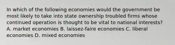 In which of the following economies would the government be most likely to take into state ownership troubled firms whose continued operation is thought to be vital to national interests? A. market economies B. laissez-faire economies C. liberal economies D. mixed economies