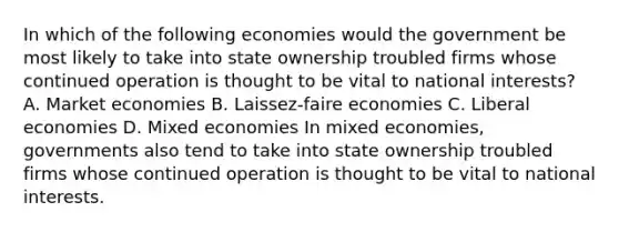 In which of the following economies would the government be most likely to take into state ownership troubled firms whose continued operation is thought to be vital to national interests? A. Market economies B. Laissez-faire economies C. Liberal economies D. Mixed economies In mixed economies, governments also tend to take into state ownership troubled firms whose continued operation is thought to be vital to national interests.