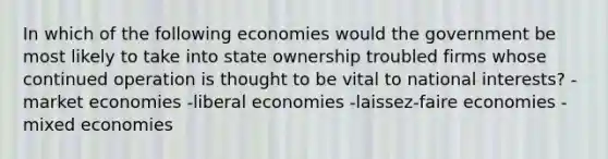 In which of the following economies would the government be most likely to take into state ownership troubled firms whose continued operation is thought to be vital to national interests? -market economies -liberal economies -laissez-faire economies -mixed economies