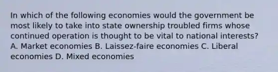 In which of the following economies would the government be most likely to take into state ownership troubled firms whose continued operation is thought to be vital to national interests? A. Market economies B. Laissez-faire economies C. Liberal economies D. Mixed economies