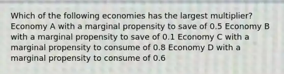 Which of the following economies has the largest multiplier? Economy A with a marginal propensity to save of 0.5 Economy B with a marginal propensity to save of 0.1 Economy C with a marginal propensity to consume of 0.8 Economy D with a marginal propensity to consume of 0.6