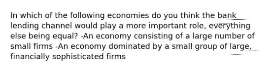 In which of the following economies do you think the bank lending channel would play a more important role, everything else being equal? -An economy consisting of a large number of small firms -An economy dominated by a small group of large, financially sophisticated firms