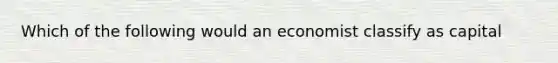 Which of the following would an economist classify as capital