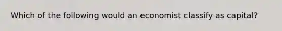 Which of the following would an economist classify as capital?