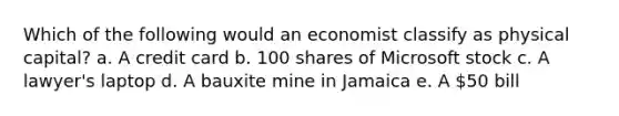 ​Which of the following would an economist classify as physical capital? a. ​A credit card b. 100 shares of Microsoft stock c. ​A lawyer's laptop d. ​A bauxite mine in Jamaica e. ​A 50 bill