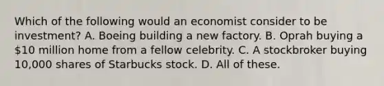 Which of the following would an economist consider to be investment? A. Boeing building a new factory. B. Oprah buying a 10 million home from a fellow celebrity. C. A stockbroker buying 10,000 shares of Starbucks stock. D. All of these.